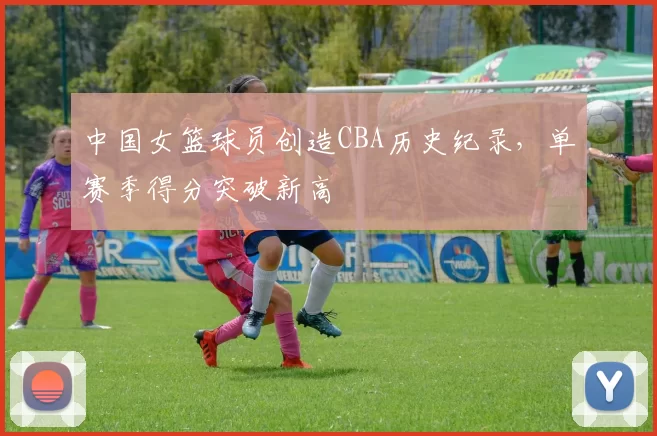 中国女篮球员创造CBA历史纪录，单赛季得分突破新高