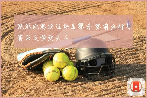 欧冠比赛投注热度攀升 赛前分析与赛果走势受关注