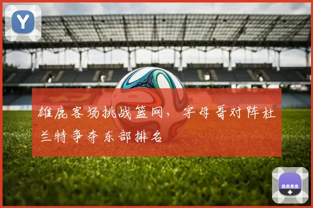 雄鹿客场挑战篮网,字母哥对阵杜兰特争夺东部排名