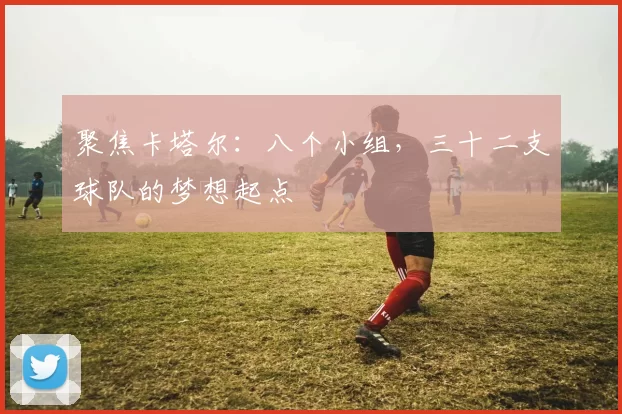 聚焦卡塔尔:八个小组,三十二支球队的梦想起点