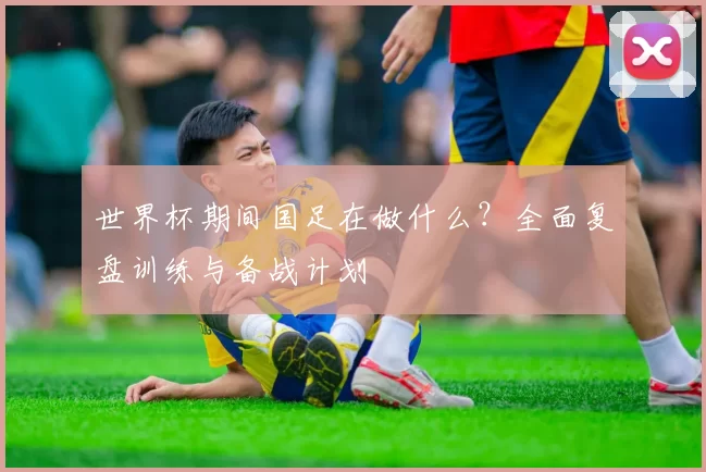 世界杯期间国足在做什么?全面复盘训练与备战计划