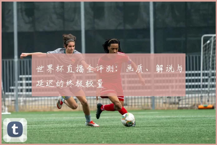世界杯直播全评测:画质、解说与延迟的终极较量