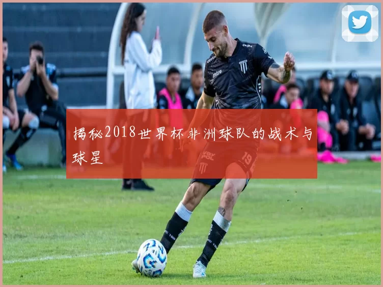 揭秘2018世界杯非洲球队的战术与球星