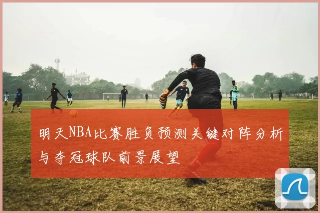 明天NBA比赛胜负预测关键对阵分析与夺冠球队前景展望