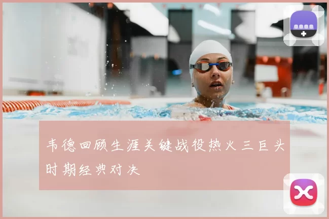 韦德回顾生涯关键战役热火三巨头时期经典对决