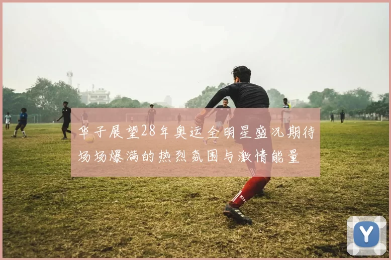 华子展望28年奥运全明星盛况期待场场爆满的热烈氛围与激情能量