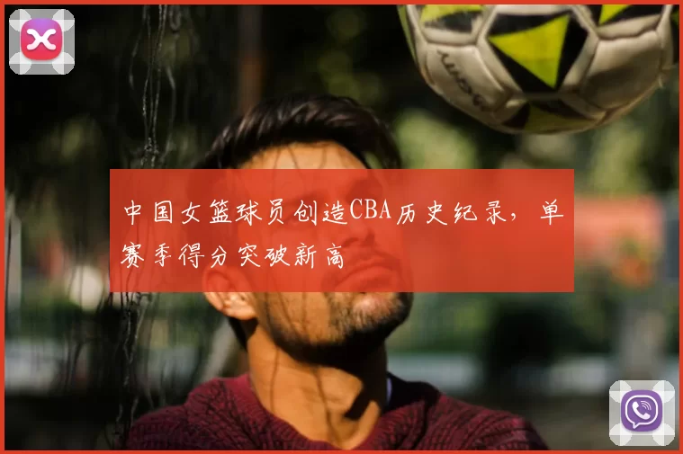 中国女篮球员创造CBA历史纪录，单赛季得分突破新高