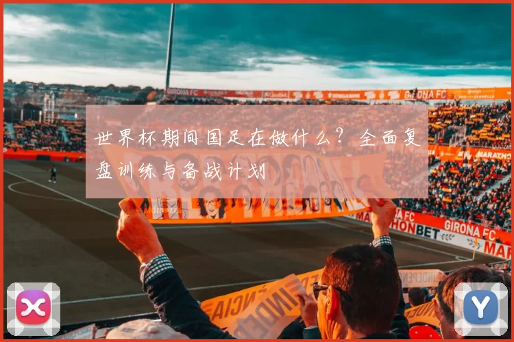 世界杯期间国足在做什么?全面复盘训练与备战计划