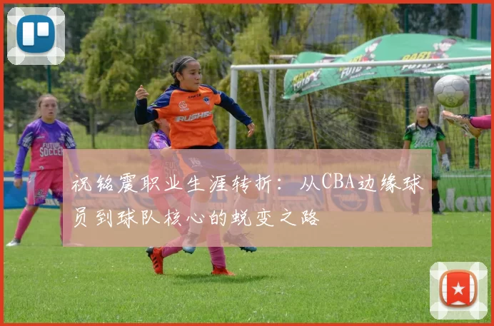 祝铭震职业生涯转折：从CBA边缘球员到球队核心的蜕变之路