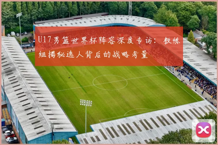 U17男篮世界杯阵容深度专访:教练组揭秘选人背后的战略考量