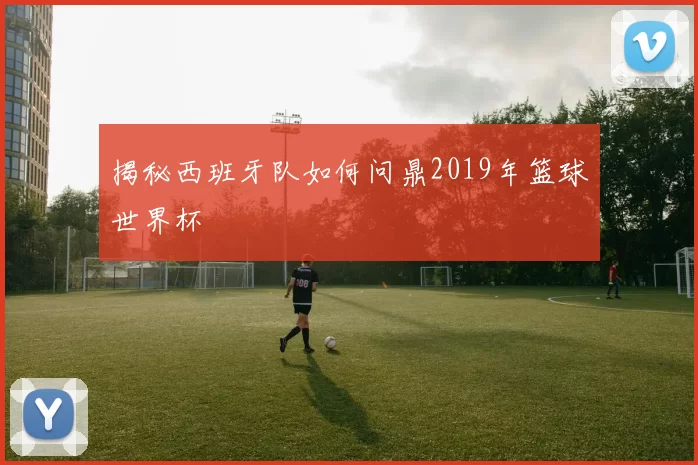 揭秘西班牙队如何问鼎2019年篮球世界杯