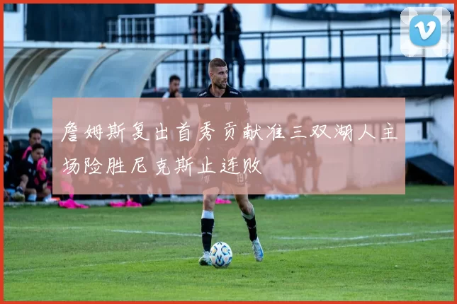 詹姆斯复出首秀贡献准三双湖人主场险胜尼克斯止连败