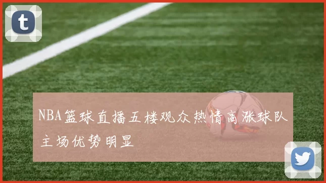 NBA篮球直播五楼观众热情高涨球队主场优势明显