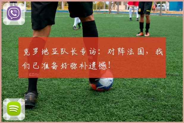克罗地亚队长专访：对阵法国，我们已准备好弥补遗憾！