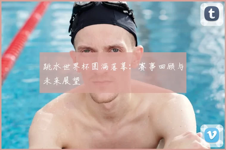 跳水世界杯圆满落幕：赛事回顾与未来展望