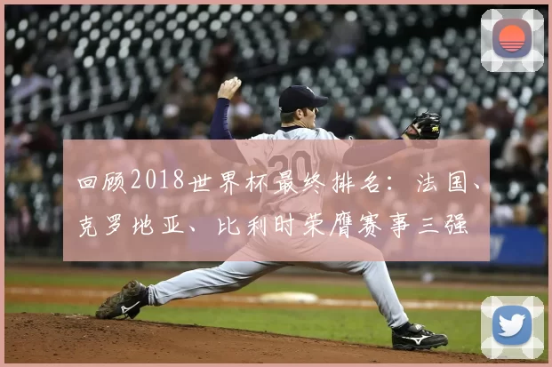 回顾2018世界杯最终排名:法国、克罗地亚、比利时荣膺赛事三强