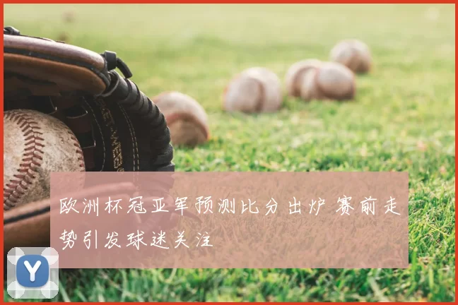 欧洲杯冠亚军预测比分出炉 赛前走势引发球迷关注