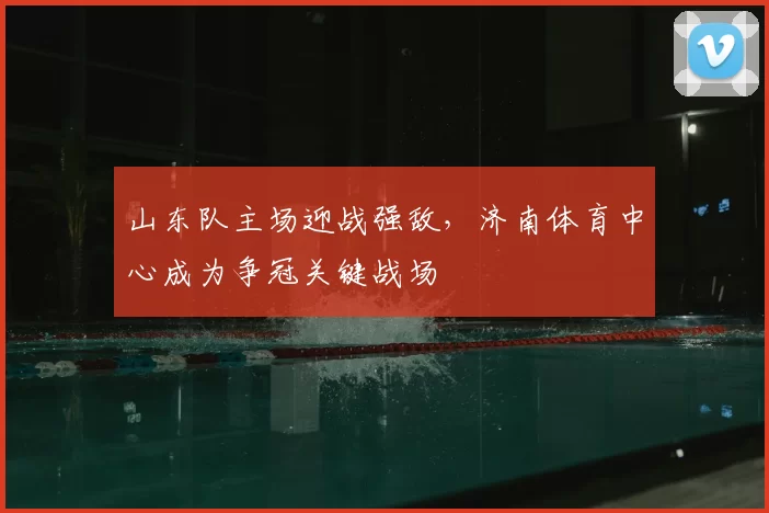 山东队主场迎战强敌，济南体育中心成为争冠关键战场