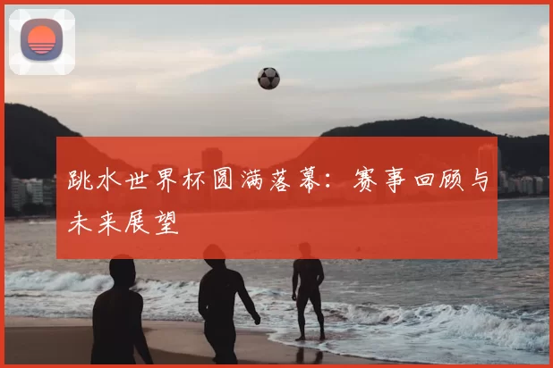 跳水世界杯圆满落幕:赛事回顾与未来展望