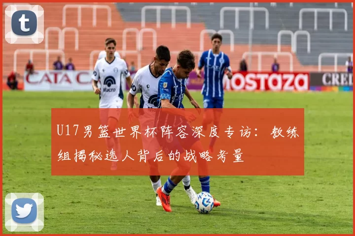 U17男篮世界杯阵容深度专访：教练组揭秘选人背后的战略考量