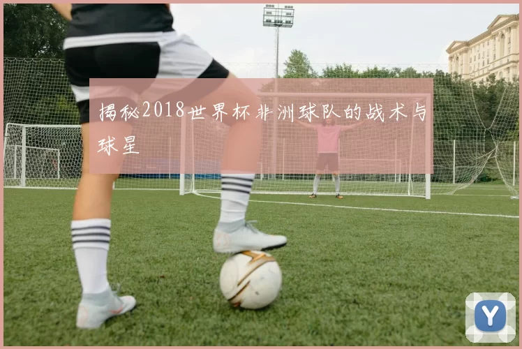 揭秘2018世界杯非洲球队的战术与球星