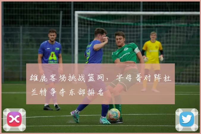 雄鹿客场挑战篮网,字母哥对阵杜兰特争夺东部排名