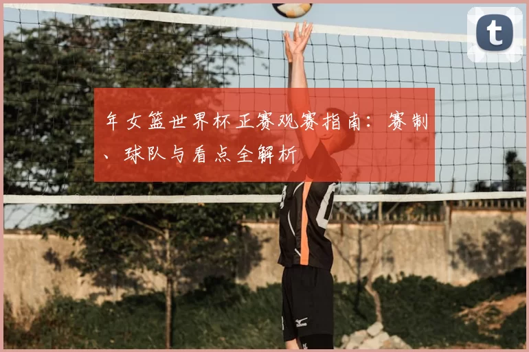 年女篮世界杯正赛观赛指南：赛制、球队与看点全解析