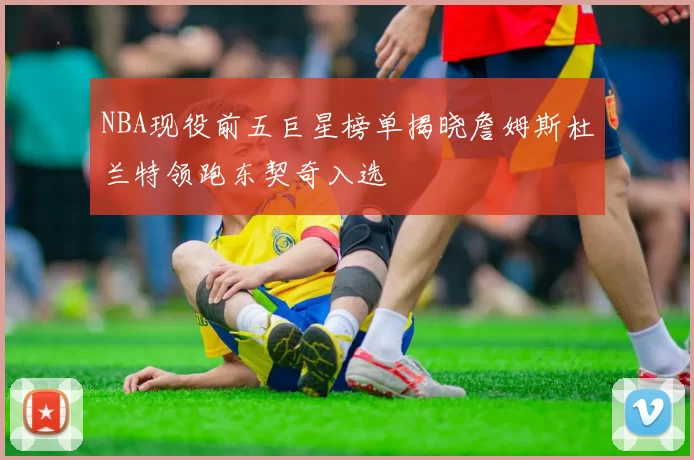 NBA现役前五巨星榜单揭晓詹姆斯杜兰特领跑东契奇入选