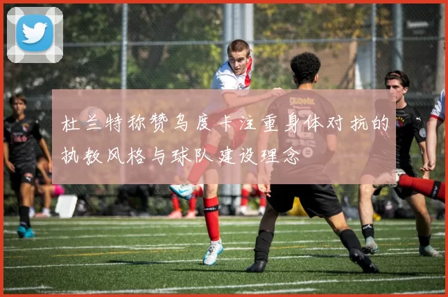 杜兰特称赞乌度卡注重身体对抗的执教风格与球队建设理念