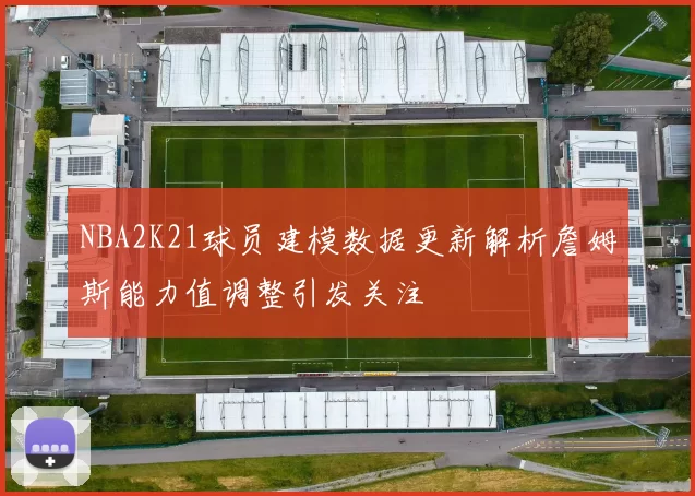 NBA2K21球员建模数据更新解析詹姆斯能力值调整引发关注