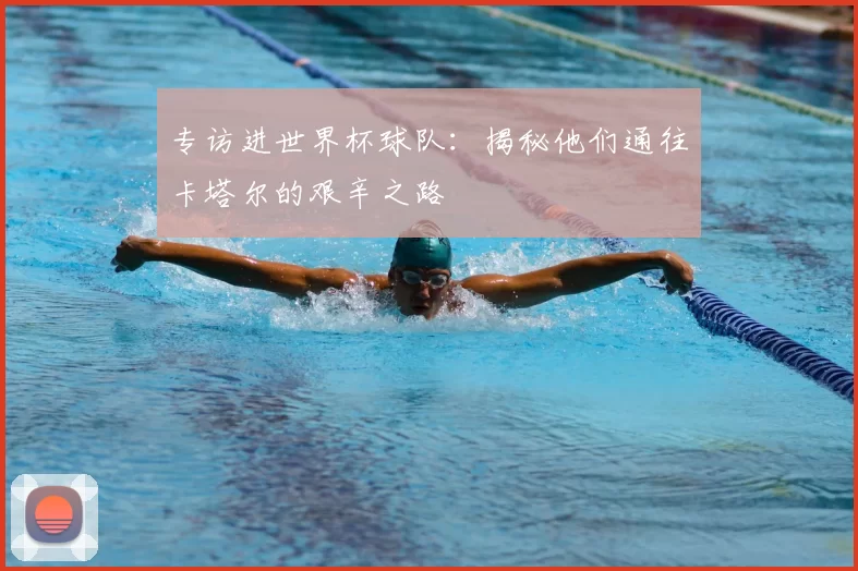 专访进世界杯球队:揭秘他们通往卡塔尔的艰辛之路