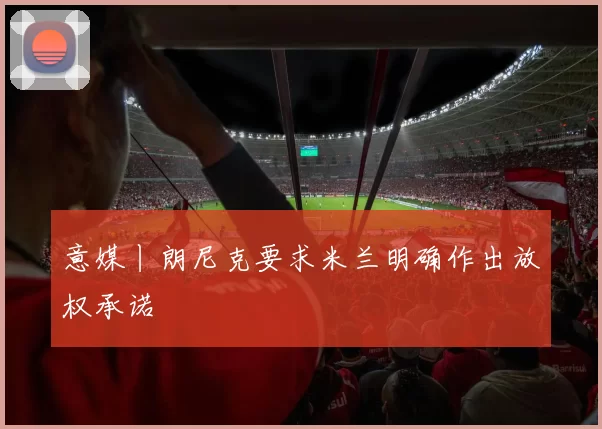 意媒丨朗尼克要求米兰明确作出放权承诺