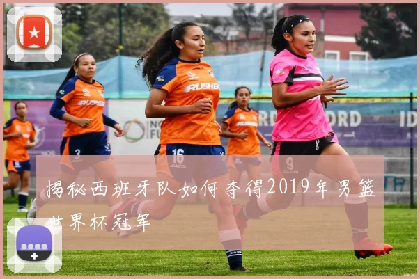 揭秘西班牙队如何夺得2019年男篮世界杯冠军