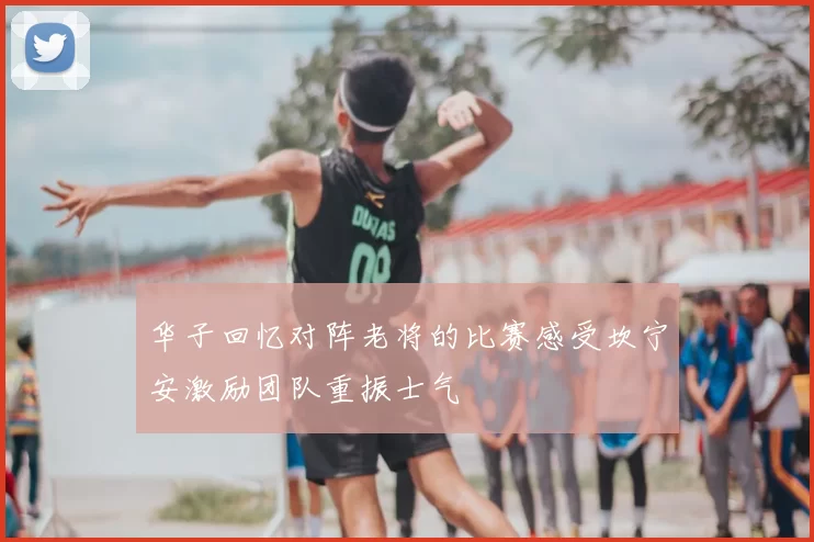 华子回忆对阵老将的比赛感受坎宁安激励团队重振士气