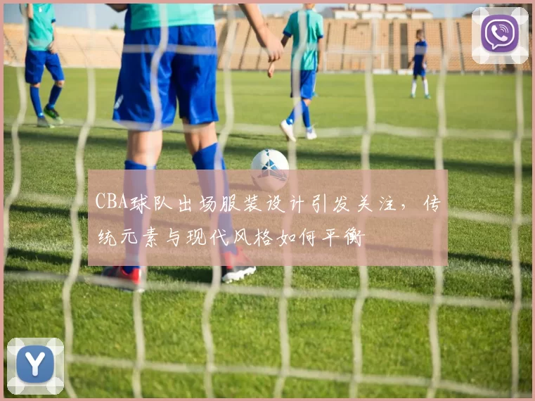 CBA球队出场服装设计引发关注，传统元素与现代风格如何平衡