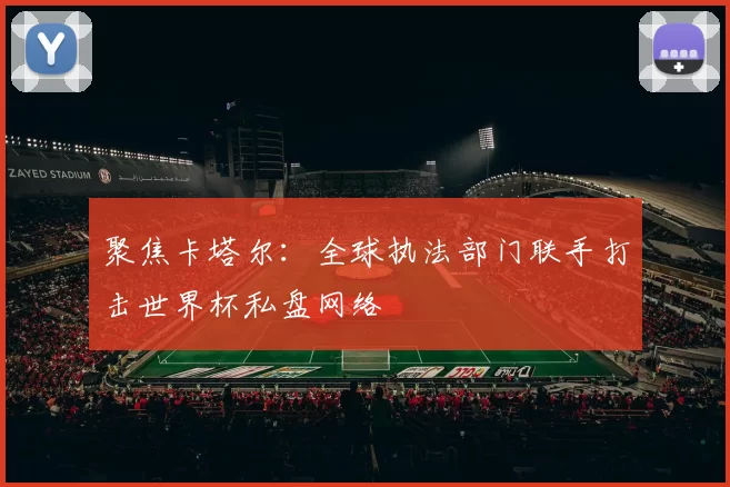聚焦卡塔尔:全球执法部门联手打击世界杯私盘网络