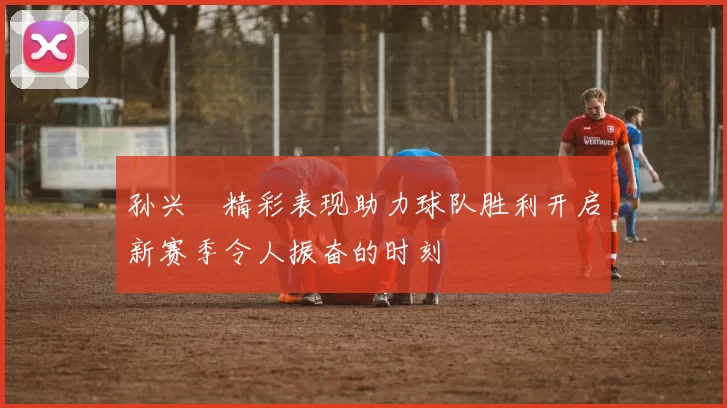 孙兴慜精彩表现助力球队胜利开启新赛季令人振奋的时刻