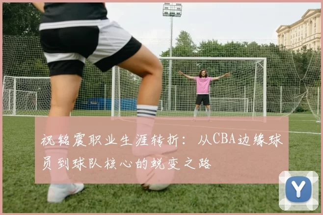 祝铭震职业生涯转折：从CBA边缘球员到球队核心的蜕变之路