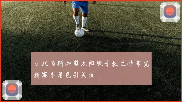 小托马斯加盟太阳联手杜兰特布克新赛季角色引关注