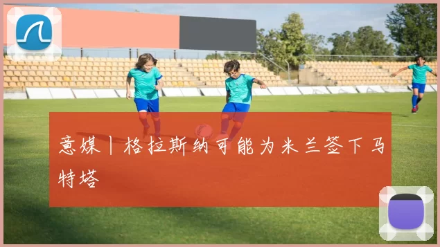 意媒丨格拉斯纳可能为米兰签下马特塔
