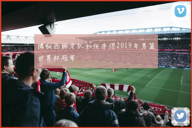 揭秘西班牙队如何夺得2019年男篮世界杯冠军