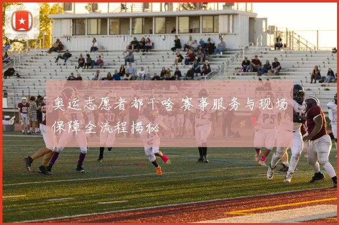 奥运志愿者都干啥 赛事服务与现场保障全流程揭秘