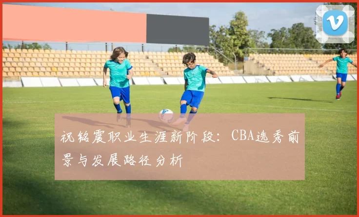 祝铭震职业生涯新阶段：CBA选秀前景与发展路径分析