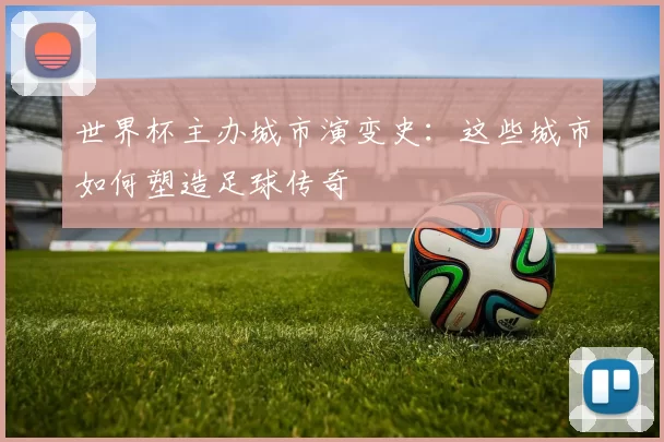 世界杯主办城市演变史：这些城市如何塑造足球传奇